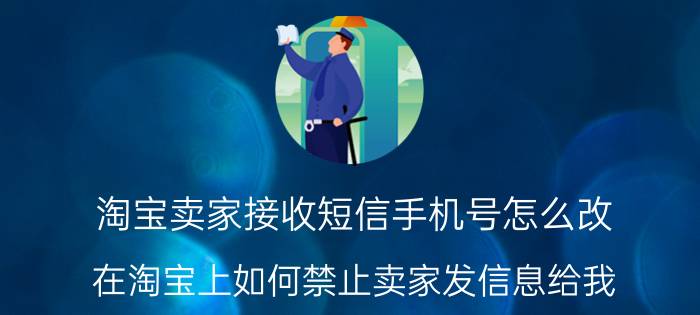 淘宝卖家接收短信手机号怎么改 在淘宝上如何禁止卖家发信息给我？